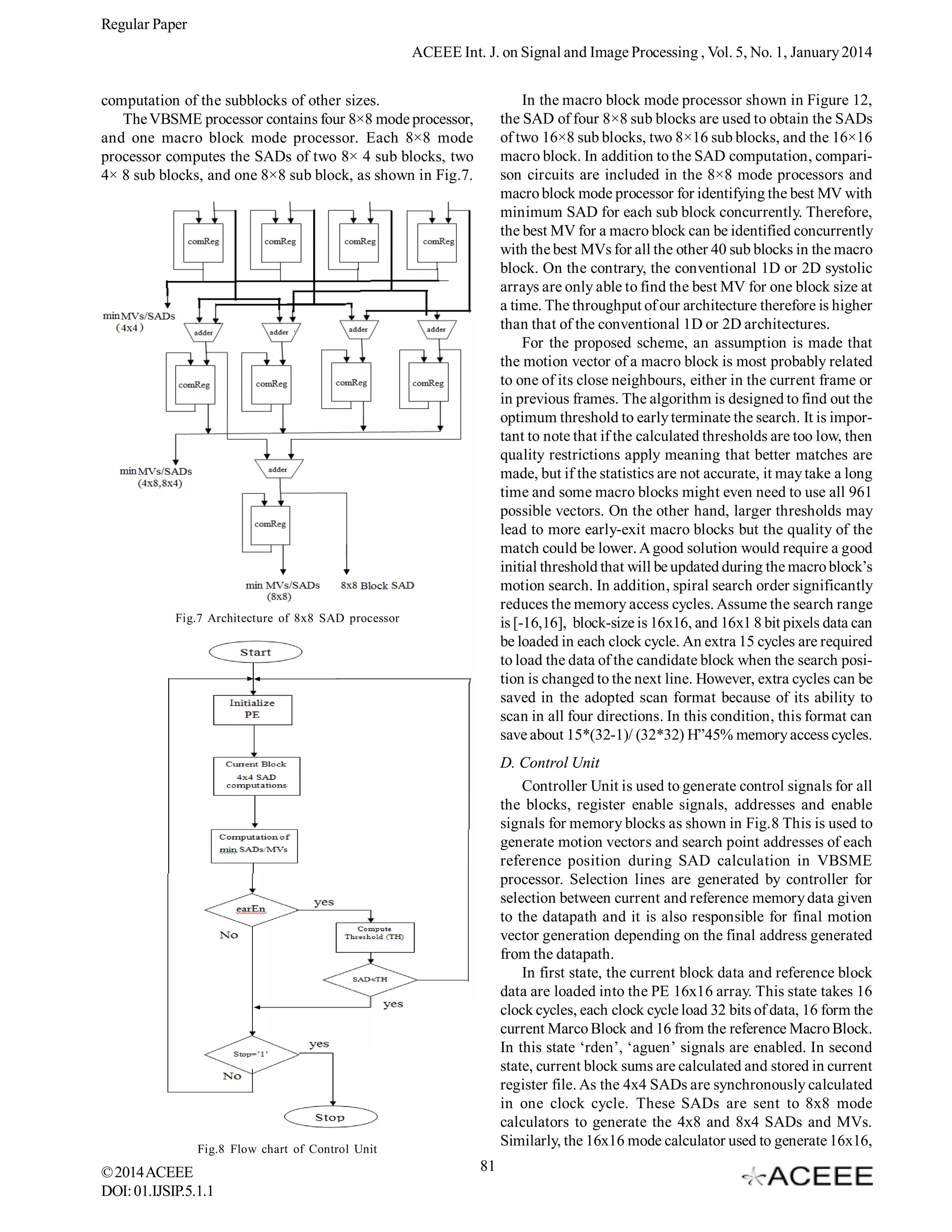 Regular Paper
ACEEE Int. J. on Signal and Image Processing , Vol. 5, No. 1, January 2014
In the macro block mode processor shown in Figure 12,
the SAD of four 8×8 sub blocks are used to obtain the SADs
of two 16×8 sub blocks, two 8×16 sub blocks, and the 16×16
macro block. In addition to the SAD computation, comparison circuits are included in the 8×8 mode processors and
macro block mode processor for identifying the best MV with
minimum SAD for each sub block concurrently. Therefore,
the best MV for a macro block can be identified concurrently
with the best MVs for all the other 40 sub blocks in the macro
block. On the contrary, the conventional 1D or 2D systolic
arrays are only able to find the best MV for one block size at
a time. The throughput of our architecture therefore is higher
than that of the conventional 1D or 2D architectures.
For the proposed scheme, an assumption is made that
the motion vector of a macro block is most probably related
to one of its close neighbours, either in the current frame or
in previous frames. The algorithm is designed to find out the
optimum threshold to early terminate the search. It is important to note that if the calculated thresholds are too low, then
quality restrictions apply meaning that better matches are
made, but if the statistics are not accurate, it may take a long
time and some macro blocks might even need to use all 961
possible vectors. On the other hand, larger thresholds may
lead to more early-exit macro blocks but the quality of the
match could be lower. A good solution would require a good
initial threshold that will be updated during the macro block’s
motion search. In addition, spiral search order significantly
reduces the memory access cycles. Assume the search range
is [-16,16], block-size is 16x16, and 16x1 8 bit pixels data can
be loaded in each clock cycle. An extra 15 cycles are required
to load the data of the candidate block when the search position is changed to the next line. However, extra cycles can be
saved in the adopted scan format because of its ability to
scan in all four directions. In this condition, this format can
save about 15*(32-1)/ (32*32) H”45% memory access cycles.

computation of the subblocks of other sizes.
The VBSME processor contains four 8×8 mode processor,
and one macro block mode processor. Each 8×8 mode
processor computes the SADs of two 8× 4 sub blocks, two
4× 8 sub blocks, and one 8×8 sub block, as shown in Fig.7.

Fig.7 Architecture of 8x8 SAD processor

D. Control Unit
Controller Unit is used to generate control signals for all
the blocks, register enable signals, addresses and enable
signals for memory blocks as shown in Fig.8 This is used to
generate motion vectors and search point addresses of each
reference position during SAD calculation in VBSME
processor. Selection lines are generated by controller for
selection between current and reference memory data given
to the datapath and it is also responsible for final motion
vector generation depending on the final address generated
from the datapath.
In first state, the current block data and reference block
data are loaded into the PE 16x16 array. This state takes 16
clock cycles, each clock cycle load 32 bits of data, 16 form the
current Marco Block and 16 from the reference Macro Block.
In this state ‘rden’, ‘aguen’ signals are enabled. In second
state, current block sums are calculated and stored in current
register file. As the 4x4 SADs are synchronously calculated
in one clock cycle. These SADs are sent to 8x8 mode
calculators to generate the 4x8 and 8x4 SADs and MVs.
Similarly, the 16x16 mode calculator used to generate 16x16,

Fig.8 Flow chart of Control Unit

© 2014 ACEEE
DOI: 01.IJSIP.5.1.1

81

 