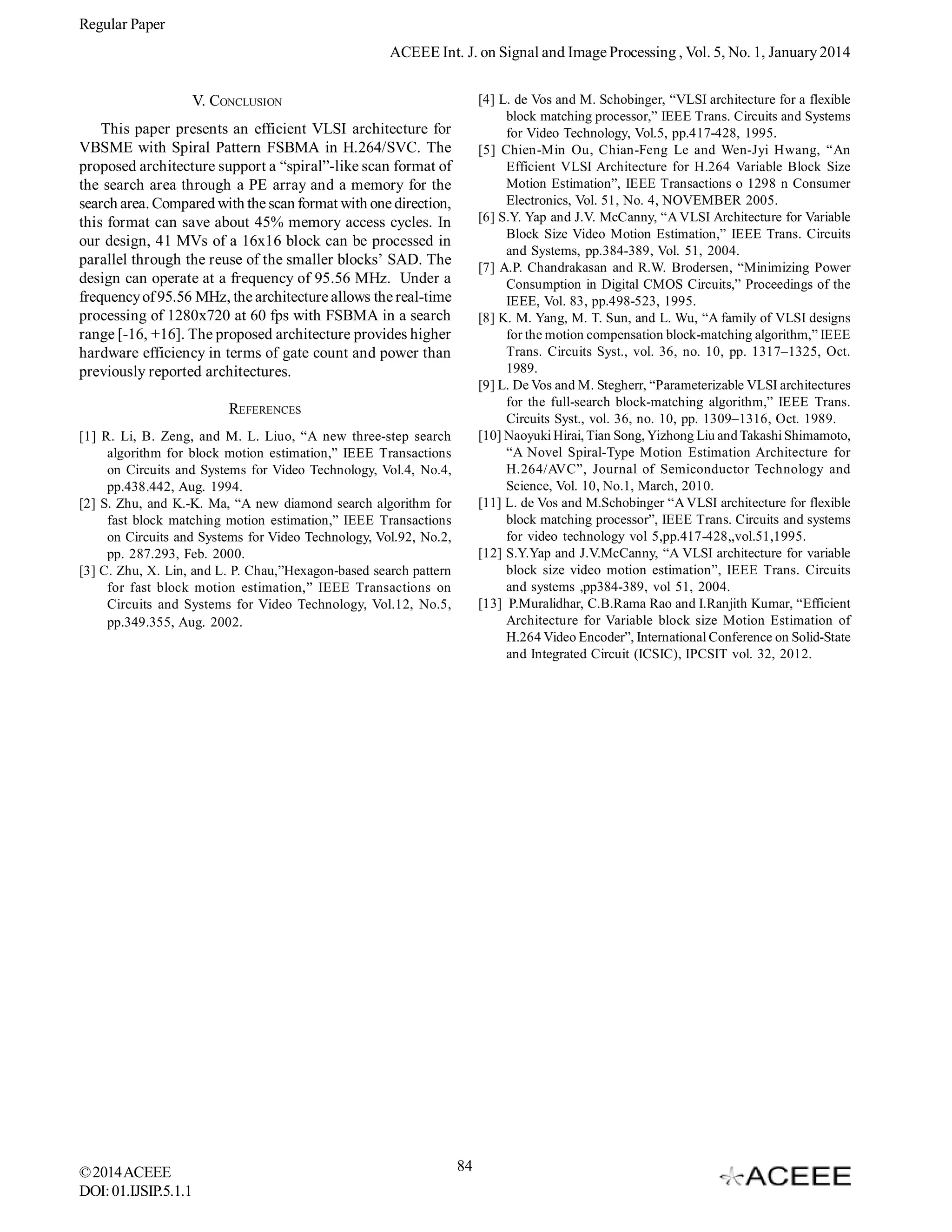 Regular Paper
ACEEE Int. J. on Signal and Image Processing , Vol. 5, No. 1, January 2014
[4] L. de Vos and M. Schobinger, “VLSI architecture for a flexible
block matching processor,” IEEE Trans. Circuits and Systems
for Video Technology, Vol.5, pp.417-428, 1995.
[5] Chien-Min Ou, Chian-Feng Le and Wen-Jyi Hwang, “An
Efficient VLSI Architecture for H.264 Variable Block Size
Motion Estimation”, IEEE Transactions o 1298 n Consumer
Electronics, Vol. 51, No. 4, NOVEMBER 2005.
[6] S.Y. Yap and J.V. McCanny, “A VLSI Architecture for Variable
Block Size Video Motion Estimation,” IEEE Trans. Circuits
and Systems, pp.384-389, Vol. 51, 2004.
[7] A.P. Chandrakasan and R.W. Brodersen, “Minimizing Power
Consumption in Digital CMOS Circuits,” Proceedings of the
IEEE, Vol. 83, pp.498-523, 1995.
[8] K. M. Yang, M. T. Sun, and L. Wu, “A family of VLSI designs
for the motion compensation block-matching algorithm,” IEEE
Trans. Circuits Syst., vol. 36, no. 10, pp. 1317–1325, Oct.
1989.
[9] L. De Vos and M. Stegherr, “Parameterizable VLSI architectures
for the full-search block-matching algorithm,” IEEE Trans.
Circuits Syst., vol. 36, no. 10, pp. 1309–1316, Oct. 1989.
[10] Naoyuki Hirai, Tian Song, Yizhong Liu and Takashi Shimamoto,
“A Novel Spiral-Type Motion Estimation Architecture for
H.264/AVC”, Journal of Semiconductor Technology and
Science, Vol. 10, No.1, March, 2010.
[11] L. de Vos and M.Schobinger “A VLSI architecture for flexible
block matching processor”, IEEE Trans. Circuits and systems
for video technology vol 5,pp.417-428,,vol.51,1995.
[12] S.Y.Yap and J.V.McCanny, “A VLSI architecture for variable
block size video motion estimation”, IEEE Trans. Circuits
and systems ,pp384-389, vol 51, 2004.
[13] P.Muralidhar, C.B.Rama Rao and I.Ranjith Kumar, “Efficient
Architecture for Variable block size Motion Estimation of
H.264 Video Encoder”, International Conference on Solid-State
and Integrated Circuit (ICSIC), IPCSIT vol. 32, 2012.

V. CONCLUSION
This paper presents an efficient VLSI architecture for
VBSME with Spiral Pattern FSBMA in H.264/SVC. The
proposed architecture support a “spiral”-like scan format of
the search area through a PE array and a memory for the
search area. Compared with the scan format with one direction,
this format can save about 45% memory access cycles. In
our design, 41 MVs of a 16x16 block can be processed in
parallel through the reuse of the smaller blocks’ SAD. The
design can operate at a frequency of 95.56 MHz. Under a
frequency of 95.56 MHz, the architecture allows the real-time
processing of 1280x720 at 60 fps with FSBMA in a search
range [-16, +16]. The proposed architecture provides higher
hardware efficiency in terms of gate count and power than
previously reported architectures.
REFERENCES
[1] R. Li, B. Zeng, and M. L. Liuo, “A new three-step search
algorithm for block motion estimation,” IEEE Transactions
on Circuits and Systems for Video Technology, Vol.4, No.4,
pp.438.442, Aug. 1994.
[2] S. Zhu, and K.-K. Ma, “A new diamond search algorithm for
fast block matching motion estimation,” IEEE Transactions
on Circuits and Systems for Video Technology, Vol.92, No.2,
pp. 287.293, Feb. 2000.
[3] C. Zhu, X. Lin, and L. P. Chau,”Hexagon-based search pattern
for fast block motion estimation,” IEEE Transactions on
Circuits and Systems for Video Technology, Vol.12, No.5,
pp.349.355, Aug. 2002.

© 2014 ACEEE
DOI: 01.IJSIP.5.1.1

84

 