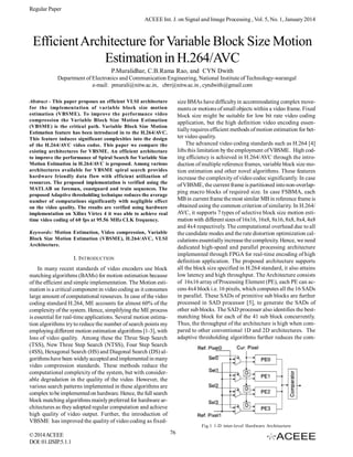 Regular Paper
ACEEE Int. J. on Signal and Image Processing , Vol. 5, No. 1, January 2014

Efficient Architecture for Variable Block Size Motion
Estimation in H.264/AVC
P.Muralidhar, C.B.Rama Rao, and CYN Dwith
Department of Electronics and Communication Engineering, National Institute of Technology-warangal
e-mail: pmurali@nitw.ac.in, cbrr@nitw.ac.in , cyndwith@gmail.com
Abstract - This paper proposes an efficient VLSI architecture
for the implementation of variable block size motion
estimation (VBSME). To improve the performance video
compression the Variable Block Size Motion Estimation
(VBSME) is the critical path. Variable Block Size Motion
Estimation feature has been introduced in to the H.264/AVC.
This feature induces significant complexities into the design
of the H.264/AVC video codec. This paper we compare the
existing architectures for VBSME. An efficient architecture
to improve the performance of Spiral Search for Variable Size
Motion Estimation in H.264/AVC is proposed. Among various
architectures available for VBSME spiral search provides
hardware friendly data flow with efficient utilization of
resources. The proposed implementation is verified using the
MATLAB on foreman, coastguard and train sequences. The
proposed Adaptive thresholding technique reduces the average
number of computations significantly with negligible effect
on the video quality. The results are verified using hardware
implementation on Xilinx Virtex 4 it was able to achieve real
time video coding of 60 fps at 95.56 MHz CLK frequency.

size BMAs have difficulty in accommodating complex movements or motions of small objects within a video frame. Fixed
block size might be suitable for low bit rate video coding
application, but the high definition video encoding essentially requires efficient methods of motion estimation for better video quality.
The advanced video coding standards such as H.264 [4]
lifts this limitation by the employment of VBSME. High coding efficiency is achieved in H.264/AVC through the introduction of multiple reference frames, variable block size motion estimation and other novel algorithms. These features
increase the complexity of video codec significantly. In case
of VBSME, the current frame is partitioned into non-overlapping macro blocks of required size. In case FSBMA, each
MB in current frame the most similar MB in reference frame is
obtained using the common criterion of similarity. In H.264/
AVC, it supports 7 types of selective block size motion estimation with different sizes of 16x16, 16x8, 8x16, 8x8, 8x4, 4x8
and 4x4 respectively. The computational overhead due to all
the candidate modes and the rate distortion optimization calculations essentially increase the complexity. Hence, we need
dedicated high-speed and parallel processing architecture
implemented through FPGA for real-time encoding of high
definition application. The proposed architecture supports
all the block size specified in H.264 standard, it also attains
low latency and high throughput. The Architecture consists
of 16x16 array of Processing Element (PE), each PE can access 4x4 block i.e. 16 pixels, which computes all the 16 SADs
in parallel. These SADs of primitive sub blocks are further
processed in SAD processor [5], to generate the SADs of
other sub blocks. The SAD processer also identifies the bestmatching block for each of the 41 sub block concurrently.
Thus, the throughput of the architecture is high when compared to other conventional 1D and 2D architectures. The
adaptive thresholding algorithms further reduces the com-

Keywords: Motion Estimation, Video compression, Variable
Block Size Motion Estimation (VBSME), H.264/AVC, VLSI
Architecture.

I. INTRODUCTION
In many recent standards of video encoders use block
matching algorithms (BAMs) for motion estimation because
of the efficient and simple implementation. The Motion estimation is a critical component in video coding as it consumes
large amount of computational resources. In case of the video
coding standard H.264, ME accounts for almost 60% of the
complexity of the system. Hence, simplifying the ME process
is essential for real-time applications. Several motion estimation algorithms try to reduce the number of search points my
employing different motion estimation algorithms [1-3], with
loss of video quality. Among these the Three Step Search
(TSS), New Three Step Search (NTSS), Four Step Search
(4SS), Hexagonal Search (HS) and Diagonal Search (DS) algorithms have been widely accepted and implemented in many
video compression standards. These methods reduce the
computational complexity of the system, but with considerable degradation in the quality of the video. However, the
various search patterns implemented in these algorithms are
complex to be implemented on hardware. Hence, the full search
block matching algorithms mainly preferred for hardware architectures as they adopted regular computation and achieve
high quality of video output. Further, the introduction of
VBSME has improved the quality of video coding as fixed-

Fig.1 1-D inter-level Hardware Architecture

© 2014 ACEEE
DOI: 01.IJSIP.5.1.1

76

 