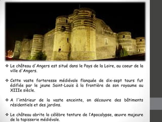 Le château d'Angers est situé dans le Pays de la Loire, au coeur de la
ville d'Angers.
 Cette vaste forteresse médiévale flanquée de dix-sept tours fut
édifiée par le jeune Saint-Louis à la frontière de son royaume au
XIIIe siècle.
 A l'intérieur de la vaste enceinte, on découvre des bâtiments
résidentiels et des jardins.

 Le château abrite la célèbre tenture de l’Apocalypse, œuvre majeure
de la tapisserie médiévale.

 