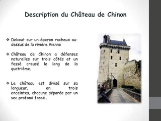 Description du Château de Chinon

 Debout sur ​un éperon rocheux audessus de la rivière Vienne
 Château de Chinon a défenses
naturelles sur trois côtés et un
fossé creusé le long de la
quatrième.
 Le château est divisé sur sa
longueur,
en
trois
enceintes, chacune séparée par un
sec profond fossé .

 