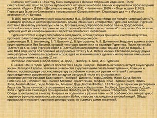 «Записки охотника» в 1854 году были выпущены в Париже отдельным изданием. После
смерти Николая I одно за другим публикуются четыре из наиболее важных и крупнейших произведений
писателя: «Рудин» (1856), «Дворянское гнездо» (1859), «Накануне» (1860) и «Отцы и дети» (1862).
Первые два были опубликованы в некрасовском «Современнике». Следующие два — в «Русском
вестнике» М. Н. Каткова.
В 1860 году в «Современнике» вышла статья Н. А. Добролюбова «Когда же придёт настоящий день?»,
в которой довольно жёстко критиковались роман «Накануне» и творчество Тургенева вообще. Тургенев
поставил Некрасову ультиматум: или он, Тургенев, или Добролюбов. Выбор пал на Добролюбова,
который впоследствии стал одним из прототипов образа Базарова в романе «Отцы и дети». После этого
Тургенев ушёл из «Современника» и перестал общаться с Некрасовым.
Тургенев тяготеет к кругу литераторов-западников, исповедующих принципы «чистого искусства»,
противостоящего тенденциозному творчеству революционеров разночинцев: П. В. Анненкову, В. П. Боткину, Д. В. Григоровичу, А. В. Дружинину. Недолгое время к этому
кругу примыкал и Лев Толстой, который некоторое время жил на квартире Тургенева. После женитьбы
Толстого на С. А. Берс Тургенев обрёл в Толстом близкого родственника, однако ещё до свадьбы, в
мае 1861 года, когда оба прозаика находились в гостях у А. А. Фета в имении Степаново, между двумя
литераторами произошла серьёзная ссора, едва не закончившаяся дуэлью и испортившая отношения
между писателями на долгие 17 лет.
Застолье классиков («обед пяти»).А. Доде, Г. Флобер, Э. Золя, И. С. Тургенев
С начала 1860-х годов Тургенев поселяется в Баден –Бадене . Писатель активно участвует в культурной
жизни Западной Европы, завязывая знакомства с крупнейшими писателями Германии, Франции и
Англии, пропагандируя русскую литературу за рубежом и знакомя русских читателей с лучшими
произведениями современных ему западных авторов. В числе его знакомых или
корреспондентов Фридрих Боденштедт ,Теккерей , Диккенс, Генри Джеймс, Жорж Санд, Виктор
Гюго, Сен-Бёв , Ипполит Тэн, Проспер Мериме ,Эрнест Ренан, Теофиль Готье , Эдмон Гонкур, Эмиль
Золя, Анатоль Франс, Ги де Мопассан, Альфонс Доде ,Гюстав Флобер. В 1874 году в парижских ресторанах
Риша или Пелле начинаются знаменитые холостяцкие «обеды пяти»: Флобера, Эдмона Гонкура, Доде,
Золя и Тургенева. Сама идея принадлежала Флоберу, но Тургеневу на них отводилась главная роль.
Обеды проходили раз в месяц. Во время их подымались разные темы — об особенностях литературы, о
структуре французского языка, рассказывали байки, и просто наслаждались вкусной пищей. Обеды
проходили не только у парижских рестораторов, но и дома у самих писателей.

 