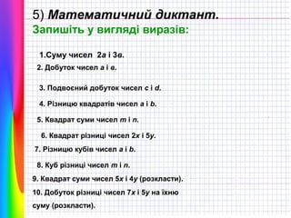 5) Математичний диктант.
Запишіть у вигляді виразів:
1.Суму чисел 2а і 3в.
2. Добуток чисел а і в.
3. Подвоєний добуток чисел c i d.
4. Різницю квадратів чисел a i b.
5. Квадрат суми чисел m i n.
6. Квадрат різниці чисел 2x i 5y.
7. Різницю кубів чисел a i b.
8. Куб різниці чисел m i n.
9. Квадрат суми чисел 5х і 4у (розкласти).
10. Добуток різниці чисел 7х і 5у на їхню
суму (розкласти).

 