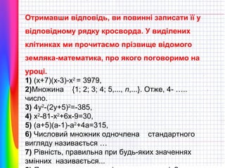 Отримавши відповідь, ви повинні записати її у
відповідному рядку кросворда. У виділених
клітинках ми прочитаємо прізвище відомого
земляка-математика, про якого поговоримо на
уроці.
1) (x+7)(x-3)-x2 = 3979,
2)Множина {1; 2; 3; 4; 5,..., n,...}. Отже, 4- …..
число.
3) 4y2-(2y+5)2=-385,
4) x2-81-x2+6x-9=30,
5) (a+5)(a-1)-a2+4a=315,
6) Числовий множник одночлена стандартного
вигляду називається …
7) Рівність, правильна при будь-яких значеннях
змінних називається...

 