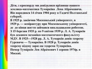 Діти, з кросворду ми довідалися прізвище нашого
земляка-математика Тума́ркіна Лева Абра́мовича.
Він народився 14 січня 1904 року в Гадячі Полтавської
губернії.
В 1925 р. закінчив Московський університет, в
1929 р. — аспірантуру при Московському університеті,
де до кінця життя займався викладацькою роботою.
З 15 березня 1935 р. по 9 квітня 1939 р. Л. А. Тумаркін
був деканом механіко-математичного факультету
МДУ. В 1925—1928 рр. Л. А. Тумаркін довів теорему
Гуревича — Тумаркіна. В 1928 р. Тумаркін довів
теорему відому зараз як теорема Тумаркіна.
Помер Тума́ркін Лев Абра́мович 1 серпня 1974р. в
Москві.

 