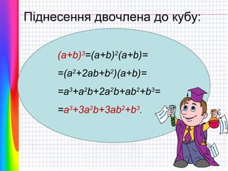 Піднесення двочлена до кубу:
(a+b)3=(a+b)2(a+b)=
=(a2+2ab+b2)(a+b)=
=a3+a2b+2a2b+ab2+b3=
=a3+3a2b+3ab2+b3.

 