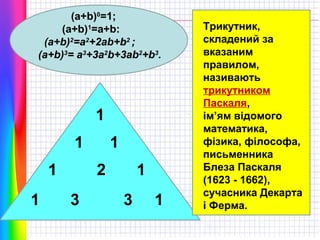 (a+b)0=1;
(a+b)1=a+b:
(a+b)2=a2+2ab+b2 ;
(a+b)3= a3+3a2b+3ab2+b3.

1
1
1
1

1
2

3

1
3

1

Трикутник,
складений за
вказаним
правилом,
називають
трикутником
Паскаля,
ім’ям відомого
математика,
фізика, філософа,
письменника
Блеза Паскаля
(1623 - 1662),
сучасника Декарта
і Ферма.

 