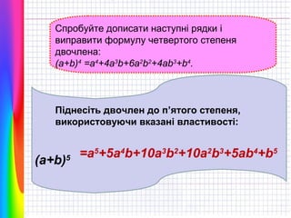 Спробуйте дописати наступні рядки і
виправити формулу четвертого степеня
двочлена:
(a+b)4 =a4+4a3b+6a2b2+4ab3+b4.

Піднесіть двочлен до п’ятого степеня,
використовуючи вказані властивості:

(a+b)5

=a5+5a4b+10a3b2+10a2b3+5ab4+b5

 