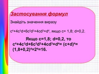 Застосування формул
Знайдіть значення виразу
c4+4c3d+6c2d2+4cd3+d4, якщо с= 1,8; d=0,2.

Якщо c=1,8; d=0,2, то
c4+4c3d+6c2d2+4cd3+d4= (c+d)4=
(1,8+0,2)4=24=16.

 