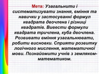 Мета: Узагальнити і
систематизувати знання, вміння та
навички у застосуванні формул
квадрата двочлена і різниці
квадратів. Вивести формули
квадрата тричлена, куба двочлена.
Розвивати вміння узагальнювати,
робити висновки. Сприяти розвитку
логічного мислення, математичної
мови. Познайомити учнів з землякомматематиком.

 