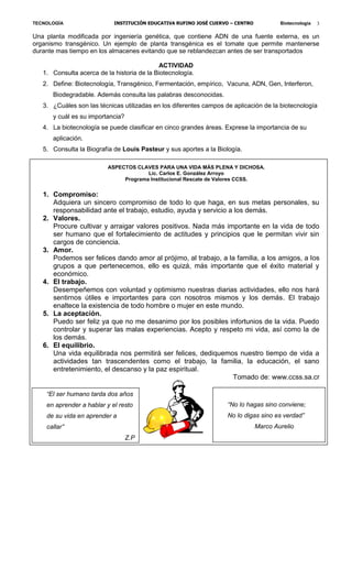 TECNOLOGÍA

INSTITUCIÓN EDUCATIVA RUFINO JOSÉ CUERVO – CENTRO

Biotecnología

3

Una planta modificada por ingeniería genética, que contiene ADN de una fuente externa, es un
organismo transgénico. Un ejemplo de planta transgénica es el tomate que permite mantenerse
durante mas tiempo en los almacenes evitando que se reblandezcan antes de ser transportados
ACTIVIDAD
1. Consulta acerca de la historia de la Biotecnología.
2. Define: Biotecnología, Transgénico, Fermentación, empírico, Vacuna, ADN, Gen, Interferon,
Biodegradable. Además consulta las palabras desconocidas.
3. ¿Cuáles son las técnicas utilizadas en los diferentes campos de aplicación de la biotecnología
y cuál es su importancia?
4. La biotecnología se puede clasificar en cinco grandes áreas. Exprese la importancia de su
aplicación.
5. Consulta la Biografía de Louis Pasteur y sus aportes a la Biología.
ASPECTOS CLAVES PARA UNA VIDA MÁS PLENA Y DICHOSA.
Lic. Carlos E. González Arroyo
Programa Institucional Rescate de Valores CCSS.

1. Compromiso:
Adquiera un sincero compromiso de todo lo que haga, en sus metas personales, su
responsabilidad ante el trabajo, estudio, ayuda y servicio a los demás.
2. Valores.
Procure cultivar y arraigar valores positivos. Nada más importante en la vida de todo
ser humano que el fortalecimiento de actitudes y principios que le permitan vivir sin
cargos de conciencia.
3. Amor.
Podemos ser felices dando amor al prójimo, al trabajo, a la familia, a los amigos, a los
grupos a que pertenecemos, ello es quizá, más importante que el éxito material y
económico.
4. El trabajo.
Desempeñemos con voluntad y optimismo nuestras diarias actividades, ello nos hará
sentirnos útiles e importantes para con nosotros mismos y los demás. El trabajo
enaltece la existencia de todo hombre o mujer en este mundo.
5. La aceptación.
Puedo ser feliz ya que no me desanimo por los posibles infortunios de la vida. Puedo
controlar y superar las malas experiencias. Acepto y respeto mi vida, así como la de
los demás.
6. El equilibrio.
Una vida equilibrada nos permitirá ser felices, dediquemos nuestro tiempo de vida a
actividades tan trascendentes como el trabajo, la familia, la educación, el sano
entretenimiento, el descanso y la paz espiritual.
Tomado de: www.ccss.sa.cr
“El ser humano tarda dos años
en aprender a hablar y el resto

“No lo hagas sino conviene;

de su vida en aprender a

No lo digas sino es verdad”

callar”

Marco Aurelio
Z.P

 