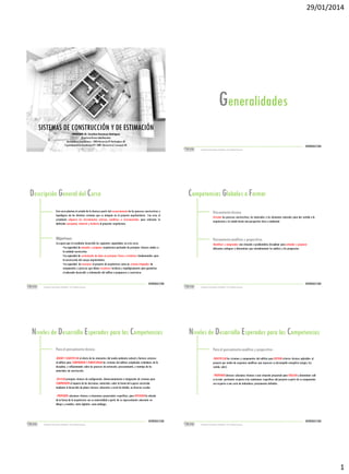 29/01/2014

Generalidades
SISTEMAS DE CONSTRUCCIÓN Y DE ESTIMACIÓN
PROFESOR: Dr. Carolina Stevenson Rodriguez
Arquitecta Universidad Nacional
Doctorado en Arquitectura – 2006 University Of Nottingham, UK
Especialización en Enseñanza CPS: 2009 University of Liverpool, UK

INTRODUCCION

Sistemas de Construcción y Estimación – Prof: Carolina Stevenson

INTRODUCCION
Sistemas de Construcción y Estimación – Prof: Carolina Stevenson

Descripción General del Curso

Competencias Globales a Formar

Este curso plantea el estudio de la técnica a partir del reconocimiento de los procesos constructivos y
topológicos de los distintos sistemas que se integran en el proyecto arquitectónico. Con esto, el
estudiante adquiere las herramientas teóricas, analíticas e instrumentales para enfrentar la
definición conceptual, material y tectónica al proyectar arquitectura.

Pensamiento técnico:

Objetivos:

Pensamiento analítico y propositivo:

Se espera que el estudiante desarrolle las siguientes capacidades en este curso:
•La capacidad de entender y proponer arquitectura partiendo de principios técnicos atados a
la realidad constructiva.
•La capacidad de sustentación de ideas en principios físicos y tectónicos fundamentales para
la construcción del cuerpo arquitectónico.
•La capacidad de reconocer el proyecto de arquitectura como un sistema integrador de
componentes y procesos que deben resolverse tectónica y topológicamente para garantizar
el adecuado desarrollo y culminación del edificio a proponerse y construirse.

Articular los procesos constructivos, los materiales y los elementos naturales para dar sentido a la
arquitectura y la ciudad desde una perspectiva ética y ambiental.

Identificar y comprender una situación o problemática disciplinar para entender y proponer
diferentes enfoques y alternativas que retroalimenten los análisis y las propuestas.

INTRODUCCION
Sistemas de Construcción y Estimación – Prof: Carolina Stevenson

INTRODUCCION
Sistemas de Construcción y Estimación – Prof: Carolina Stevenson

Niveles de Desarrollo Esperados para las Competencias
Para el pensamiento técnico:
-MEDIR Y CUANTIFICAR el efecto de los elementos del medio ambiente natural y factores externos
al edificio para COMPRENDER Y DIMENSIONAR los sistemas del edificio cumpliendo estándares de la
disciplina, y reflexionando sobre los procesos de extracción, procesamiento, y montaje de los
materiales de construcción.
-APLICAR principios técnicos de configuración, dimensionamiento e integración de sistemas para
COMPRENDER el impacto de las decisiones materiales sobre la forma del espacio construido
mediante el desarrollo de planos técnicos coherentes a nivel de detalle, en diversas escalas.

Niveles de Desarrollo Esperados para las Competencias

Para el pensamiento analítico y propositivo:

Identificar los sistemas y componentes del edificio para definir criterios técnicos aplicables al proyecto por medio de esquemas
analíticos que expresen su desempeño energético (cargas, luz, sonido, calor).
Proponer diversas soluciones técnicas a una situación analíticopara evaluar y determinar cuál es la más pertinente respecto a
Para el pensamiento proyectual y propositivo :
las condiciones específicas del proyecto a partir de su comparación con respecto a una serie de indicadores previamente
definidos.
-IDENTIFICAR los sistemas y componentes del edificio para DEFINIR criterios técnicos aplicables al
proyecto por medio de esquemas analíticos que expresen su desempeño energético (cargas, luz,
sonido, calor).
- PROPONER diversas soluciones técnicas a una situación proyectual para EVALUAR y determinar cuál
es la más pertinente respecto a las condiciones específicas del proyecto a partir de su comparación
con respecto a una serie de indicadores previamente definidos.

- PROPONER soluciones técnicas a situaciones proyectuales específicas, para ENTENDER la relación
de la forma de la arquitectura con su materialidad a partir de su representación coherente en
dibujos y modelos, tanto digitales como análogos.

INTRODUCCION
Sistemas de Construcción y Estimación – Prof: Carolina Stevenson

INTRODUCCION
Sistemas de Construcción y Estimación – Prof: Carolina Stevenson

1

 