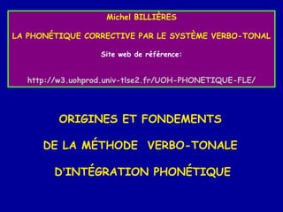 Michel BILLIÈRES
LA PHONÉTIQUE CORRECTIVE PAR LE SYSTÈME VERBO-TONAL
Site web de référence:

http://w3.uohprod.univ-tlse2.fr/UOH-PHONETIQUE-FLE/

ORIGINES ET FONDEMENTS
DE LA MÉTHODE VERBO-TONALE
D’INTÉGRATION PHONÉTIQUE

 