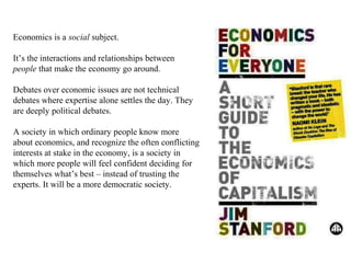 Economics is a social subject.
It’s the interactions and relationships between
people that make the economy go around.
Debates over economic issues are not technical
debates where expertise alone settles the day. They
are deeply political debates.
A society in which ordinary people know more
about economics, and recognize the often conflicting
interests at stake in the economy, is a society in
which more people will feel confident deciding for
themselves what’s best – instead of trusting the
experts. It will be a more democratic society.

 