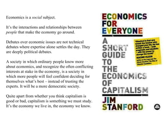 Economics is a social subject.
It’s the interactions and relationships between
people that make the economy go around.
Debates over economic issues are not technical
debates where expertise alone settles the day. They
are deeply political debates.
A society in which ordinary people know more
about economics, and recognize the often conflicting
interests at stake in the economy, is a society in
which more people will feel confident deciding for
themselves what’s best – instead of trusting the
experts. It will be a more democratic society.
Quite apart from whether you think capitalism is
good or bad, capitalism is something we must study.
It’s the economy we live in, the economy we know.

 