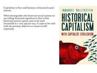 Capitalism is first and foremost a historical social
system.
What distinguishes the historical social system we
are calling historical capitalism is that in this
historical system capital came to be used
(invested) in a very special way. It came to be used
with the primary objective or intent of selfexpansion.

 