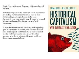 Capitalism is first and foremost a historical social
system.
What distinguishes the historical social system we
are calling historical capitalism is that in this
historical system capital came to be used
(invested) in a very special way. It came to be used
with the primary objective or intent of selfexpansion.
It was this relentless and curiously self-regarding
goal of the holder of capital, the accumulation of
still more capital, and the relations this holder of
capital had therefore to establish with other
persons in order to achieve this goal, which we
denominate as capitalism.

 