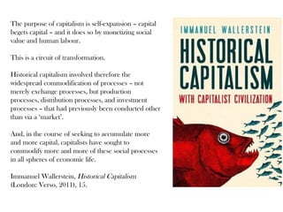 The purpose of capitalism is self-expansion – capital
begets capital – and it does so by monetizing social
value and human labour.
This is a circuit of transformation.
Historical capitalism involved therefore the
widespread commodification of processes – not
merely exchange processes, but production
processes, distribution processes, and investment
processes – that had previously been conducted other
than via a ‘market’.
And, in the course of seeking to accumulate more
and more capital, capitalists have sought to
commodify more and more of these social processes
in all spheres of economic life.
Immanuel Wallerstein, Historical Capitalism
(London: Verso, 2011), 15.

 