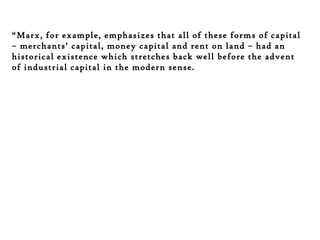 “Marx, for example, emphasizes that all of these forms of capital
– merchants’ capital, money capital and rent on land – had an
historical existence which stretches back well before the advent
of industrial capital in the modern sense.

 