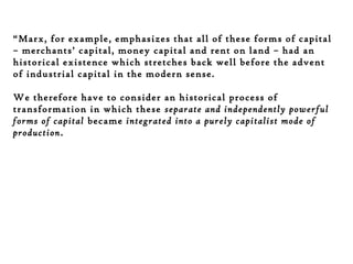 “Marx, for example, emphasizes that all of these forms of capital
– merchants’ capital, money capital and rent on land – had an
historical existence which stretches back well before the advent
of industrial capital in the modern sense.
We therefore have to consider an historical process of
transformation in which these separate and independently powerful
forms of capital became integrated into a purely capitalist mode of
production.

 