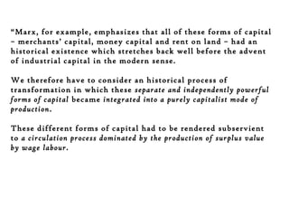“Marx, for example, emphasizes that all of these forms of capital
– merchants’ capital, money capital and rent on land – had an
historical existence which stretches back well before the advent
of industrial capital in the modern sense.
We therefore have to consider an historical process of
transformation in which these separate and independently powerful
forms of capital became integrated into a purely capitalist mode of
production.
These different forms of capital had to be rendered subservient
to a circulation process dominated by the production of surplus value
by wage labour.

 