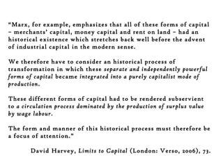 “Marx, for example, emphasizes that all of these forms of capital
– merchants’ capital, money capital and rent on land – had an
historical existence which stretches back well before the advent
of industrial capital in the modern sense.
We therefore have to consider an historical process of
transformation in which these separate and independently powerful
forms of capital became integrated into a purely capitalist mode of
production.
These different forms of capital had to be rendered subservient
to a circulation process dominated by the production of surplus value
by wage labour.
The form and manner of this historical process must therefore be
a focus of attention.”
David Harvey, Limits to Capital (London: Verso, 2006), 73.

 