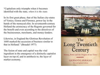 “Capitalism only triumphs when it becomes
identified with the state, when it is the state.
In its first great phase, that of the Italian city-states
of Venice, Genoa and Florence, power lay in the
hands of the moneyed elite. In seventeenth-century
Holland the aristocracy of the Regents governed for
the benefit and even according to the directives of
the businessmen, merchants, and money-lenders.
Likewise, in England the Glorious Revolution of
1688 marked the accession of business similar to
that in Holland.” (Braudel 1977)
The fusion of state and capital was the vital
ingredient in the emergence of a distinctly capitalist
layer on top of, and in antithesis to, the layer of
market economy.

 