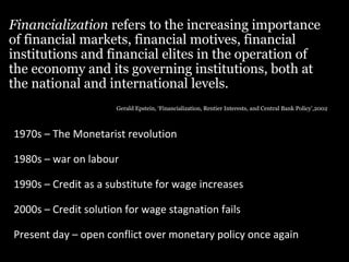 Financialization refers to the increasing importance
of financial markets, financial motives, financial
institutions and financial elites in the operation of
the economy and its governing institutions, both at
the national and international levels.
Gerald Epstein, ‘Financialization, Rentier Interests, and Central Bank Policy’,2002

1970s – The Monetarist revolution
1980s – war on labour
1990s – Credit as a substitute for wage increases
2000s – Credit solution for wage stagnation fails
Present day – open conflict over monetary policy once again

 