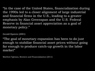 “In the case of the United States, financialization during
the 1990s led to a closer alignment of large industrial
and financial firms in the U.S., leading to a greater
emphasis by Alan Greenspan and the U.S. Federal
Reserve in financial asset appreciation as a goal of
monetary policy.”
Gerald Epstein (2001)

“The goal of monetary expansion has been to do just
enough to stabilize financial asset prices without going
far enough to produce catch-up growth in the labor
market”
Matthew Yglesias, Rentiers and Financialization (2011)

 
