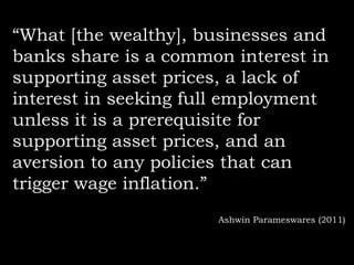 “What [the wealthy], businesses and
banks share is a common interest in
supporting asset prices, a lack of
interest in seeking full employment
unless it is a prerequisite for
supporting asset prices, and an
aversion to any policies that can
trigger wage inflation.”
Ashwin Parameswares (2011)

 
