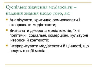 Суспільне значення медіаосвіти –
надання знання щодо того, як:






Аналізувати, критично осмислювати і
створювати медіатексти;
Визначати джерела медіатекстів, їхні
політичні, соціальні, комерційні, культурні
інтереси й контексти;
Інтерпритувати медіатексти й цінності, що
несуть в собі медіа;

 