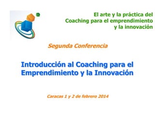 El arte y la práctica del
Coaching para el emprendimiento
y la innovación

Segunda Conferencia

Introducción al Coaching para el
Emprendimiento y la Innovación
Caracas 1 y 2 de febrero 2014

 