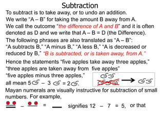 Subtraction
To subtract is to take away, or to undo an addition.
We write “A – B” for taking the amount B away from A.
We call the outcome “the difference of A and B” and it is often
denoted as D and we write that A – B = D (the Difference).
The following phrases are also translated as “A – B”:
“A subtracts B,” “A minus B,” “A less B,” “A is decreased or
reduced by B,” “B is subtracted, or is taken away, from A.”
Hence the statements “five apples take away three apples,”
“three apples are taken away from five apples”
“five apples minus three apples,”
all mean 5
– 3
=2 .
Mayan numerals are visually instructive for subtraction of small
numbers. For example,
–

=

signifies 12 – 7 = 5, or that

 