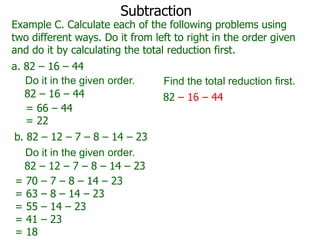 Subtraction

Example C. Calculate each of the following problems using
two different ways. Do it from left to right in the order given
and do it by calculating the total reduction first.
a. 82 – 16 – 44
Do it in the given order.
82 – 16 – 44
= 66 – 44
= 22
b. 82 – 12 – 7 – 8 – 14 – 23
Do it in the given order.
82 – 12 – 7 – 8 – 14 – 23
= 70 – 7 – 8 – 14 – 23
= 63 – 8 – 14 – 23
= 55 – 14 – 23
= 41 – 23
= 18

Find the total reduction first.
82 – 16 – 44

 