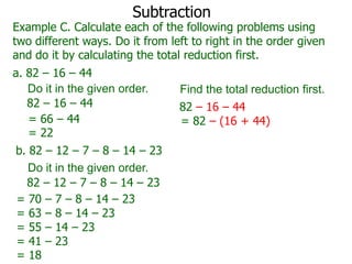 Subtraction

Example C. Calculate each of the following problems using
two different ways. Do it from left to right in the order given
and do it by calculating the total reduction first.
a. 82 – 16 – 44
Do it in the given order.
82 – 16 – 44
= 66 – 44
= 22
b. 82 – 12 – 7 – 8 – 14 – 23
Do it in the given order.
82 – 12 – 7 – 8 – 14 – 23
= 70 – 7 – 8 – 14 – 23
= 63 – 8 – 14 – 23
= 55 – 14 – 23
= 41 – 23
= 18

Find the total reduction first.
82 – 16 – 44
= 82 – (16 + 44)

 