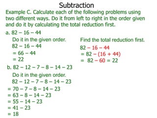 Subtraction

Example C. Calculate each of the following problems using
two different ways. Do it from left to right in the order given
and do it by calculating the total reduction first.
a. 82 – 16 – 44
Do it in the given order.
82 – 16 – 44
= 66 – 44
= 22
b. 82 – 12 – 7 – 8 – 14 – 23
Do it in the given order.
82 – 12 – 7 – 8 – 14 – 23
= 70 – 7 – 8 – 14 – 23
= 63 – 8 – 14 – 23
= 55 – 14 – 23
= 41 – 23
= 18

Find the total reduction first.
82 – 16 – 44
= 82 – (16 + 44)
= 82 – 60 = 22

 