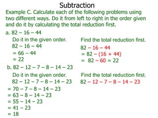 Subtraction

Example C. Calculate each of the following problems using
two different ways. Do it from left to right in the order given
and do it by calculating the total reduction first.
a. 82 – 16 – 44
Do it in the given order.
82 – 16 – 44
= 66 – 44
= 22
b. 82 – 12 – 7 – 8 – 14 – 23
Do it in the given order.
82 – 12 – 7 – 8 – 14 – 23
= 70 – 7 – 8 – 14 – 23
= 63 – 8 – 14 – 23
= 55 – 14 – 23
= 41 – 23
= 18

Find the total reduction first.
82 – 16 – 44
= 82 – (16 + 44)
= 82 – 60 = 22
Find the total reduction first.
82 – 12 – 7 – 8 – 14 – 23

 