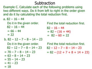Subtraction

Example C. Calculate each of the following problems using
two different ways. Do it from left to right in the order given
and do it by calculating the total reduction first.
a. 82 – 16 – 44
Do it in the given order.
82 – 16 – 44
= 66 – 44
= 22
b. 82 – 12 – 7 – 8 – 14 – 23
Do it in the given order.
82 – 12 – 7 – 8 – 14 – 23
= 70 – 7 – 8 – 14 – 23
= 63 – 8 – 14 – 23
= 55 – 14 – 23
= 41 – 23
= 18

Find the total reduction first.
82 – 16 – 44
= 82 – (16 + 44)
= 82 – 60 = 22
Find the total reduction first.
82 – 12 – 7 – 8 – 14 – 23
= 82 – (12 + 7 + 8 + 14 + 23)

 