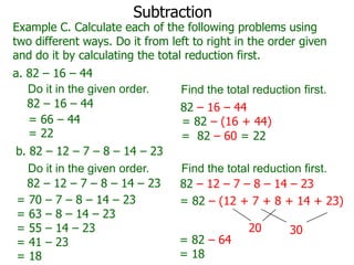 Subtraction

Example C. Calculate each of the following problems using
two different ways. Do it from left to right in the order given
and do it by calculating the total reduction first.
a. 82 – 16 – 44
Do it in the given order.
82 – 16 – 44
= 66 – 44
= 22
b. 82 – 12 – 7 – 8 – 14 – 23
Do it in the given order.
82 – 12 – 7 – 8 – 14 – 23
= 70 – 7 – 8 – 14 – 23
= 63 – 8 – 14 – 23
= 55 – 14 – 23
= 41 – 23
= 18

Find the total reduction first.
82 – 16 – 44
= 82 – (16 + 44)
= 82 – 60 = 22
Find the total reduction first.
82 – 12 – 7 – 8 – 14 – 23
= 82 – (12 + 7 + 8 + 14 + 23)
= 82 – 64
= 18

20

30

 