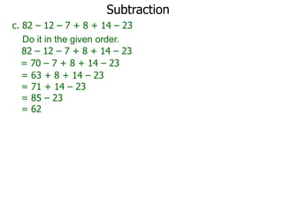 Subtraction
c. 82 – 12 – 7 + 8 + 14 – 23
Do it in the given order.
82 – 12 – 7 + 8 + 14 – 23
= 70 – 7 + 8 + 14 – 23
= 63 + 8 + 14 – 23
= 71 + 14 – 23
= 85 – 23
= 62

 