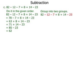 Subtraction
c. 82 – 12 – 7 + 8 + 14 – 23
Do it in the given order.
Group into two groups.
82 – 12 – 7 + 8 + 14 – 23 82 – 12 – 7 + 8 + 14 – 23
= 70 – 7 + 8 + 14 – 23
= 63 + 8 + 14 – 23
= 71 + 14 – 23
= 85 – 23
= 62

 