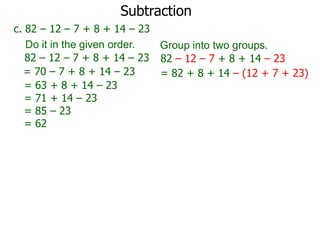 Subtraction
c. 82 – 12 – 7 + 8 + 14 – 23
Do it in the given order.
Group into two groups.
82 – 12 – 7 + 8 + 14 – 23 82 – 12 – 7 + 8 + 14 – 23
= 70 – 7 + 8 + 14 – 23
= 82 + 8 + 14 – (12 + 7 + 23)
= 63 + 8 + 14 – 23
= 71 + 14 – 23
= 85 – 23
= 62

 