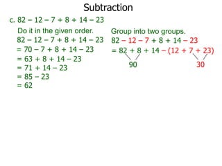 Subtraction
c. 82 – 12 – 7 + 8 + 14 – 23
Do it in the given order.
Group into two groups.
82 – 12 – 7 + 8 + 14 – 23 82 – 12 – 7 + 8 + 14 – 23
= 70 – 7 + 8 + 14 – 23
= 82 + 8 + 14 – (12 + 7 + 23)
= 63 + 8 + 14 – 23
30
90
= 71 + 14 – 23
= 85 – 23
= 62

 