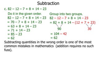 Subtraction
c. 82 – 12 – 7 + 8 + 14 – 23
Do it in the given order.
Group into two groups.
82 – 12 – 7 + 8 + 14 – 23 82 – 12 – 7 + 8 + 14 – 23
= 70 – 7 + 8 + 14 – 23
= 82 + 8 + 14 – (12 + 7 + 23)
= 63 + 8 + 14 – 23
30
90
= 71 + 14 – 23
= 104 – 42
= 85 – 23
= 62
= 62
Subtracting quantities in the wrong order is one of the most
common mistakes in mathematics (addition requires no such
fuss).

 