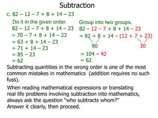 Subtraction
c. 82 – 12 – 7 + 8 + 14 – 23
Do it in the given order.
Group into two groups.
82 – 12 – 7 + 8 + 14 – 23 82 – 12 – 7 + 8 + 14 – 23
= 70 – 7 + 8 + 14 – 23
= 82 + 8 + 14 – (12 + 7 + 23)
= 63 + 8 + 14 – 23
30
90
= 71 + 14 – 23
= 104 – 42
= 85 – 23
= 62
= 62
Subtracting quantities in the wrong order is one of the most
common mistakes in mathematics (addition requires no such
fuss).

When reading mathematical expressions or translating
real life problems involving subtraction into mathematics,
always ask the question “who subtracts whom?”
Answer it clearly, then proceed.

 