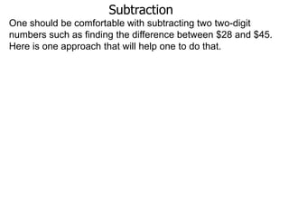 Subtraction
One should be comfortable with subtracting two two-digit
numbers such as finding the difference between $28 and $45.
Here is one approach that will help one to do that.

 