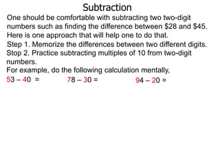 Subtraction
One should be comfortable with subtracting two two-digit
numbers such as finding the difference between $28 and $45.
Here is one approach that will help one to do that.
Step 1. Memorize the differences between two different digits.
Stop 2. Practice subtracting multiples of 10 from two-digit
numbers.
For example, do the following calculation mentally,
53 – 40 =
78 – 30 =
94 – 20 =

 