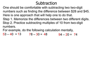 Subtraction
One should be comfortable with subtracting two two-digit
numbers such as finding the difference between $28 and $45.
Here is one approach that will help one to do that.
Step 1. Memorize the differences between two different digits.
Stop 2. Practice subtracting multiples of 10 from two-digit
numbers.
For example, do the following calculation mentally,
53 – 40 = 13
78 – 30 = 48
94 – 20 = 74

 