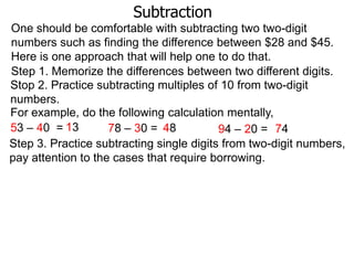 Subtraction
One should be comfortable with subtracting two two-digit
numbers such as finding the difference between $28 and $45.
Here is one approach that will help one to do that.
Step 1. Memorize the differences between two different digits.
Stop 2. Practice subtracting multiples of 10 from two-digit
numbers.
For example, do the following calculation mentally,
53 – 40 = 13
78 – 30 = 48
94 – 20 = 74
Step 3. Practice subtracting single digits from two-digit numbers,
pay attention to the cases that require borrowing.

 