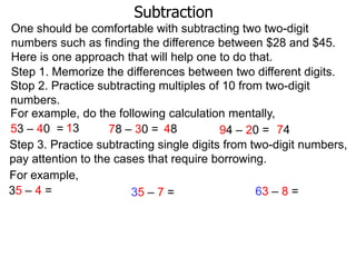 Subtraction
One should be comfortable with subtracting two two-digit
numbers such as finding the difference between $28 and $45.
Here is one approach that will help one to do that.
Step 1. Memorize the differences between two different digits.
Stop 2. Practice subtracting multiples of 10 from two-digit
numbers.
For example, do the following calculation mentally,
53 – 40 = 13
78 – 30 = 48
94 – 20 = 74
Step 3. Practice subtracting single digits from two-digit numbers,
pay attention to the cases that require borrowing.
For example,
35 – 4 =
63 – 8 =
35 – 7 =

 